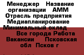 Менеджер › Название организации ­ АММ › Отрасль предприятия ­ Медиапланирование › Минимальный оклад ­ 30 000 - Все города Работа » Вакансии   . Псковская обл.,Псков г.